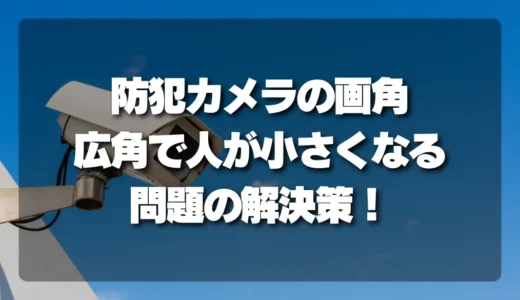 【決定版】防犯カメラの「画角」を徹底解説！広角で人が小さくなる問題の解決策と適正な選び方